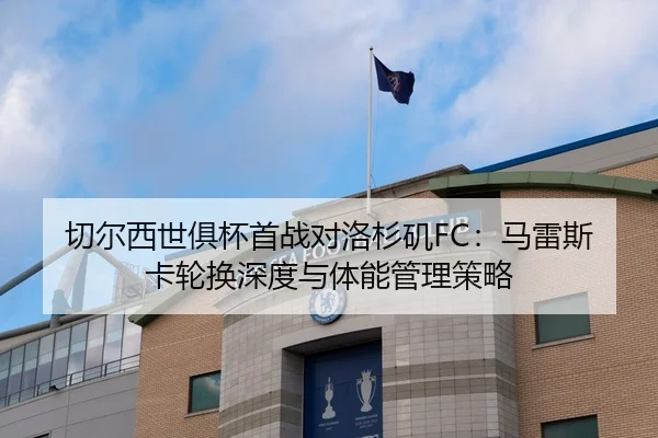 切尔西世俱杯首战对洛杉矶FC：马雷斯卡轮换深度与体能管理策略