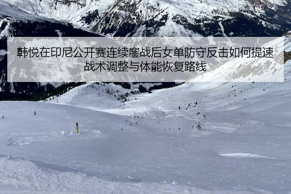 韩悦在印尼公开赛连续鏖战后女单防守反击如何提速战术调整与体能恢复路线